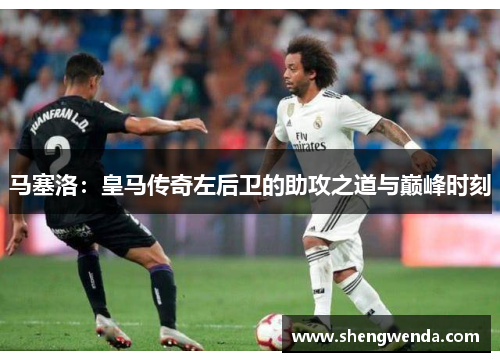 马塞洛：皇马传奇左后卫的助攻之道与巅峰时刻