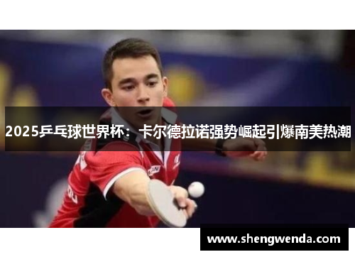 2025乒乓球世界杯：卡尔德拉诺强势崛起引爆南美热潮