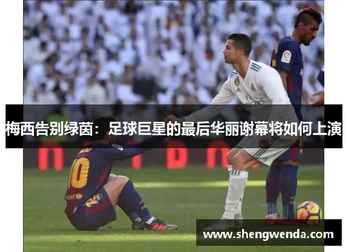 梅西告别绿茵：足球巨星的最后华丽谢幕将如何上演