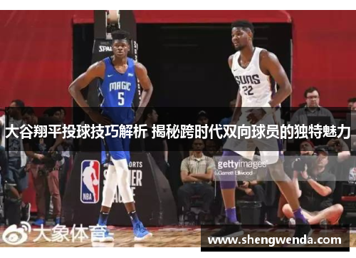 大谷翔平投球技巧解析 揭秘跨时代双向球员的独特魅力
