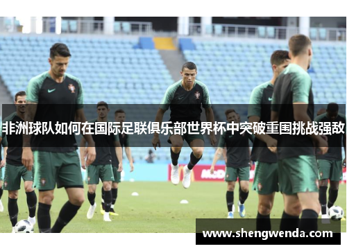 非洲球队如何在国际足联俱乐部世界杯中突破重围挑战强敌