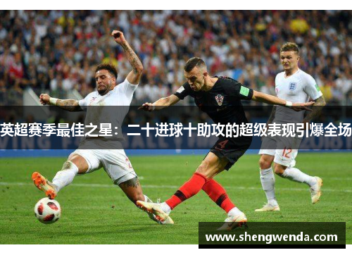 英超赛季最佳之星：二十进球十助攻的超级表现引爆全场